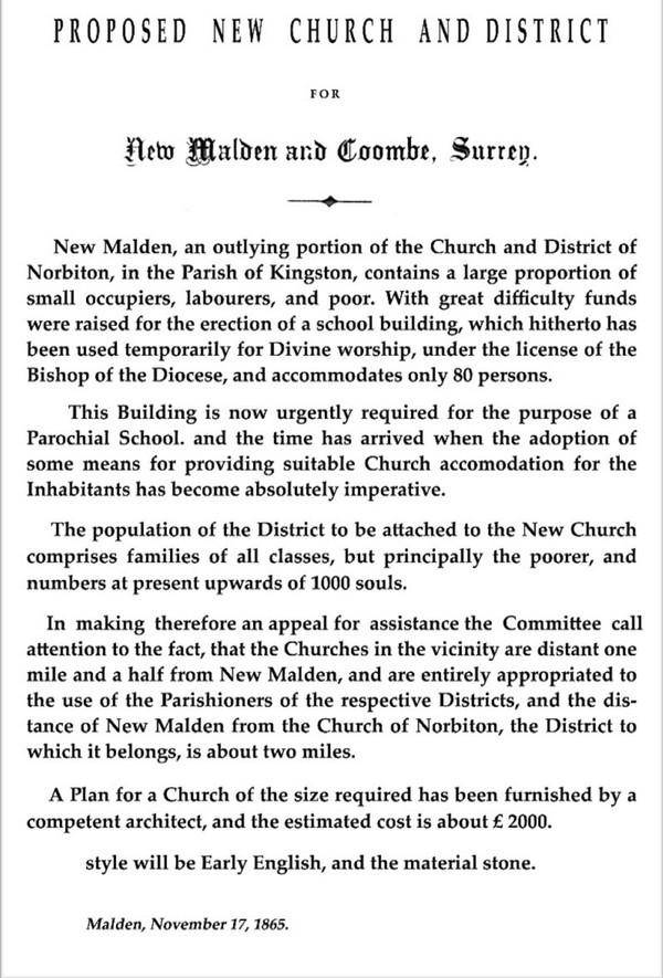 Copy of the appeal: 'New Malden, an outlying portion of the Church and District of Norbiton, in the Parish of Kingston, contains a large proportion of small occupiers, labourers, and poor ... The population of the District to be attached to the New Church numbers at present upwards of 1000 souls ... A Plan for a Church of the size required has been furnished by a competent architect, and the estimated cost is about £2000 ... style will be Early English, and the material stone.'